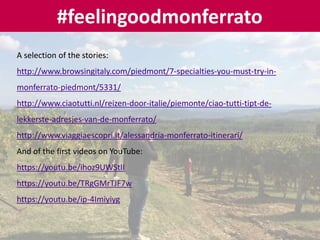 #feelingoodmonferrato
A selection of the stories:
http://www.browsingitaly.com/piedmont/7-specialties-you-must-try-in-
monferrato-piedmont/5331/
http://www.ciaotutti.nl/reizen-door-italie/piemonte/ciao-tutti-tipt-de-
lekkerste-adresjes-van-de-monferrato/
http://www.viaggiaescopri.it/alessandria-monferrato-itinerari/
And of the first videos on YouTube:
https://youtu.be/ihoz9UWStII
https://youtu.be/TRgGMrTJF7w
https://youtu.be/ip-4Imiyiyg
 
