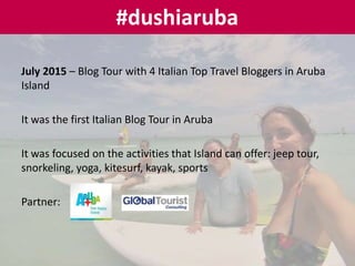 July 2015 – Blog Tour with 4 Italian Top Travel Bloggers in Aruba
Island
It was the first Italian Blog Tour in Aruba
It was focused on the activities that Island can offer: jeep tour,
snorkeling, yoga, kitesurf, kayak, sports
Partner:
#dushiaruba
 