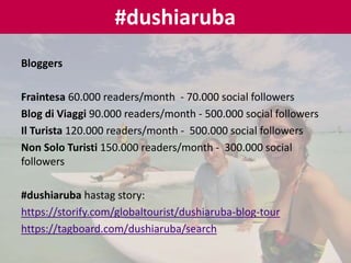 Bloggers
Fraintesa 60.000 readers/month - 70.000 social followers
Blog di Viaggi 90.000 readers/month - 500.000 social followers
Il Turista 120.000 readers/month - 500.000 social followers
Non Solo Turisti 150.000 readers/month - 300.000 social
followers
#dushiaruba hastag story:
https://storify.com/globaltourist/dushiaruba-blog-tour
https://tagboard.com/dushiaruba/search
#dushiaruba
 