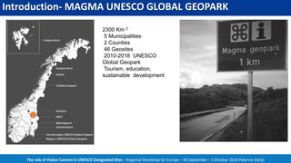 Introduction- MAGMA UNESCO GLOBAL GEOPARK
The role of Visitor Centres in UNESCO Designated Sites – Regional Workshop for Europe – 30 September – 2 October 2018 Palermo (Italy)
2300 Km 2
5 Municipalities
2 Counties
46 Geosites
2010-2018 UNESCO
Global Geopark
Tourism, education,
sustainable development
 
