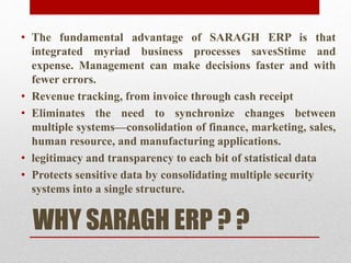 WHY SARAGH ERP ? ?
• The fundamental advantage of SARAGH ERP is that
integrated myriad business processes savesStime and
expense. Management can make decisions faster and with
fewer errors.
• Revenue tracking, from invoice through cash receipt
• Eliminates the need to synchronize changes between
multiple systems—consolidation of finance, marketing, sales,
human resource, and manufacturing applications.
• legitimacy and transparency to each bit of statistical data
• Protects sensitive data by consolidating multiple security
systems into a single structure.
 