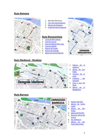 Ruta Romana

                               1.   Murallas Romanas.
                               2.   Foro de CaesarAugusta
                               3.   Museo de Zaragoza
                               4.   Cripta de Santa Engracia




                          Ruta Renacentista
                          1.   Lonja de Mercaderes
                          2.   Casa de Huarte
                          3.   Casa de Miguel Don Lope
                          4.   Casa de Aguilar
                          5.   Palacio de Argillo
                          6.   Palacio de Sastago
                          7.   Iglesia de Santa Engracia



Ruta Mediaval - Mudejar
                                                                 1. Palacio de la
                                                                    Aljafería
                                                                 2. Iglesia de San
                                                                    Pablo
                                                                 3. Torreon de la
                                                                    Zuda
                                                                 4. Catedral    del
                                                                    Salvador
                                                                 5. Casa y arco de
                                                                    Deán
                                                                 6. Iglesia de la
                                                                    Magdalena

Ruta Barroca

                                                               1. Basilica del Pilar
                                                               2. Iglesia de Santa
                                                                  Isabel
                                                               3. Iglesia de San
                                                                  Felipe
                                                               4. Iglesia del Portillo
                                                               5. Nuestra señora de
                                                                  Gracia
                                                               6. San Ildefonso
                                                               7. Iglesia de San
                                                                  Carlos Borromeo



                                                                                    9
 