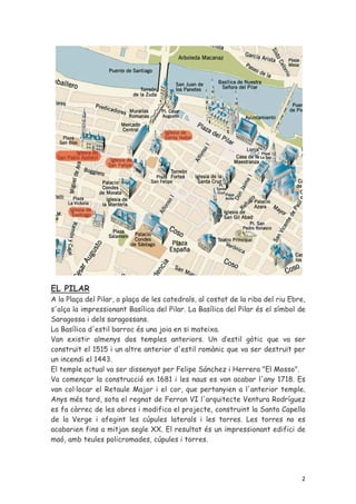 EL PILAR
A la Plaça del Pilar, o plaça de les catedrals, al costat de la riba del riu Ebre,
s'alça la impressionant Basílica del Pilar. La Basílica del Pilar és el símbol de
Saragossa i dels saragossans.
La Basílica d'estil barroc és una joia en si mateixa.
Van existir almenys dos temples anteriors. Un d’estil gòtic que va ser
construït el 1515 i un altre anterior d'estil romànic que va ser destruït per
un incendi el 1443.
El temple actual va ser dissenyat per Felipe Sánchez i Herrera "El Mosso".
Va començar la construcció en 1681 i les naus es van acabar l'any 1718. Es
van col·locar el Retaule Major i el cor, que pertanyien a l'anterior temple.
Anys més tard, sota el regnat de Ferran VI l'arquitecte Ventura Rodríguez
es fa càrrec de les obres i modifica el projecte, construint la Santa Capella
de la Verge i afegint les cúpules laterals i les torres. Les torres no es
acabarien fins a mitjan segle XX. El resultat és un impressionant edifici de
maó, amb teules policromades, cúpules i torres.




                                                                                2
 