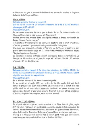 A l'interior tot gira al voltant de la idea de no moure del seu lloc la Sagrada
Columna de la Verge del Pilar.

Visita al Pilar
Entrada gratuïta. Visita a la torre: 3€.
Del 16 oct al 14 abr        De dilluns a dissabte: de 6:45 a 20:30; Festius i
diumenges: 6:45 a 21:30.
Plaza del Pilar, s/n.
Es recomana començar la visita per la Porta Baixa. Es troba situada a la
Plaça del Pilar, i és la més propera a l'Ajuntament.
Només entrar ens trobem sota una cúpula pintada al fresc per Ramón de
Bayeu "Regina Patriarcharum".
A la dreta es troba la Capella de Sant Joan Baptista amb el Crist Crucificat,
d'escola granadina i que compta amb gran devoció a Saragossa.
Una mica més endavant es troba el "coreto" de la Verge, el sostre va ser
pintat per Francisco de Goya en 1772 i la Volta pintada per Francisco Bayeu
"Regina Sanctorum Omnium".
La Capella de la Verge es troba entrant en diagonal des de la Porta Baixa. La
Imatge de 38 cm data de mitjans del segle XV i el Sant Pilar té 1.80 metres
d'alçada i 24 cm de diàmetre.


LA LONJA
Entrada: gratuïta. Horari      De dimarts a dissabte: de 10:00 a 14:00 i de
17:00 a 21:00; festius i diumenges: de 10:00 a 14:00. Dilluns tancat. Obert
al públic solo durant les exposicions.
Plaça del Pilar, s/n.
És la màxima expressió del Renaixement aragonès.
Es va construir al segle XVI, per ordre del Sr Hernando d'Aragó, fent
servir el projecte de Juan de Sariñena. Es pretenia dotar la ciutat d'un lloc
públic civil on els mercaders poguessin realitzar les seves transaccions
comercials, deixant d'usar amb aquesta finalitat la Seu i altres esglésies.
L'edifici, de planta rectangular, es va aixecar en maó.



EL PONT DE PEDRA
És el pont més antic que es conserva sobre el riu Ebre. D'estil gòtic, segle
XV, ha estat restaurat en nombroses ocasions a causa de les crescudes de
l'Ebre; de les últimes remodelacions, destaquen els quatre lleons de bronze,
obra de l'escultor Francisco Rallo que s'han col·locat en els seus extrems.
Un cop a la Plaça podem acostar-nos a aquest pont romà que ens ofereix
unes boniques vistes del riu Ebre i de la Basílica del Pilar.


                                                                             3
 