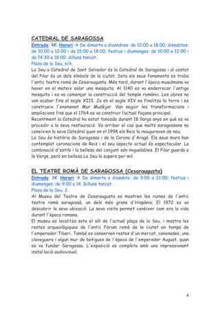 CATEDRAL DE SARAGOSSA
Entrada: 4€; Horari      De dimarts a divendres: de 10:00 a 18:00; dissabtes:
de 10:00 a 12:00 i de 15:00 a 18:00; festius i diumenges: de 10:00 a 12:00 i
de 14:30 a 18:00: dilluns tancat.
Plaza de la Seu, s/n.
La Seu o Catedral de Sant Salvador és la Catedral de Saragossa i al costat
del Pilar és un dels símbols de la ciutat. Sota els seus fonaments es troba
l'antic teatre romà de Cesaraugusta. Més tard, durant l'època musulmana va
haver en el mateix solar una mesquita. Al 1140 es va enderrocar l'antiga
mesquita i es va començar la construcció del temple romànic. Les obres no
van acabar fins al segle XIII. Ja en el segle XIV es finalitza la torre i es
construeix l'anomenat Mur Mudèjar. Van seguir les transformacions i
ampliacions fins que el 1764 es va construir l’actual façana principal.
Recentment la Catedral ha estat tancada durant 18 llargs anys en què es va
procedir a la seva restauració. Va arribar el cas que molts saragossans no
coneixien la seva Catedral quan en el 1998 els Reis la inauguraven de nou.
La Seu és història de Saragossa i de la Corona d'Aragó. Els seus murs han
contemplat coronacions de Reis i el seu aspecte actual és espectacular. La
combinació d'estils i la bellesa del conjunt són inigualables. El Pilar guarda a
la Verge, però en bellesa La Seu la supera per mil.


EL TEATRE ROMÀ DE SARAGOSSA (Cesaraugusta)
Entrada: 3€. Horari       De dimarts a dissabte: de 9:00 a 21:00; festius i
diumenges: de 9:00 a 14. Dilluns tancat.
Plaza de la Seu, 2.
Al Museu del Teatre de Cesaraugusta es mostren les ruïnes de l'antic
teatre romà saragossà, un dels més grans d'Hispània. El 1972 es va
descobrir la seva ubicació. La seva visita permet conèixer com era la vida
durant l'època romana.
El museu es localitza sota el sòl de l'actual plaça de la Seu, i mostra les
restes arqueològiques de l'antic Fòrum romà de la ciutat en temps de
l'emperador Tiberi. També es conserven restes d'un mercat, canonades, una
claveguera i algun mur de botigues de l'època de l'emperador August, quan
es va fundar Saragossa. L'exposició es completa amb una impressionant
instal·lació audiovisual.




                                                                              4
 