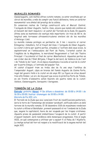 MURALLES ROMANES
Caesaraugusta, com moltes altres ciutats romans, va estar envoltada per un
cèrcol de muralles, a més de complir una funció defensiva, tenia un caràcter
monumental i era símbol del prestigi de la colònia.
Es conserven restes de l'antiga construcció sota el Mercat Central,
l'avinguda de César Augusto, teatre, Coso, encara que només són visibles en
el Convent del Sant Sepulcre i al costat del Torreón de la Zuda. En aquesta
última zona es mantenen els vestigis més importants: Un tros de 80 m. de
longitud amb torrasses ultrasemicirculares similars als de les muralles
d'Astorga i Lleó.
La muralla romana protegia un perímetre de 3 km i recorria el carrer
Echegaray i Caballero, tot el traçat del Coso i l'avinguda de César Augusto.
La ciutat s'obria per quatre portes, situades a l'extrem dels seus eixos, la
septentrional en l'embocadura del Pont de Pedra, l'oriental costat de
l'església de la Magdalena, la meridional lleugerament a l'est del Teatre
Principal i l'occidental al final de carrer Manifestació. Aquestes portes es
van cridar des de l'Edat Mitjana, l'Àngel la del nord, de València la de l'est
i de Toledo la de l'oest. Ja en època musulmana s'accedia al sud de la ciutat
per la porta Cinegia, a l'entrada del popular Tub.
Al costat d'aquest tram es troba des de fa uns anys l'estàtua de
l'emperador August, còpia en bronze del famós Augusto de Cosina Porta,
regal del govern italià a la ciutat en els anys 40. La figura se situa davant
tres alts llindes i un arc de mig punt que evoca la primitiva Porta de Toledo,
en els fronts d'alabastre estan llaurats els quatre noms de la ciutat:
Salduie, Caesaraugusta, Saraqusta i Saragossa.


TORREÓN DE LA ZUDA
Entrada: gratuïta; Horari      De dilluns a dissabtes: de 10:00 a 14:00 i de
16:30 a 20:00; festius i diumenges: de 10:00 a 14:00.
Glorieta de Pio XII, s/n.
El Torreón de la Zuda que avui coneixem fruit de reedificacions posteriors,
seria la torre de l'homenatge del alcàsser sarakustí, edificada sobre un dels
torrons de la muralla romana. El 18 desembre 1118 els musulmans rendeixen
la ciutat a Alfons el Batallador, prenent possessió el rei l'endemà de la Zuda
que, segons la capitulació, havia de ser ocupada per les tropes cristianes.
Aquesta presa de possessió simbolitzava l'ocupació de la ciutat. A partir
d'aquest moment, serà residència dels monarques aragonesos, fins al segle
XIII, en què començaran a utilitzar per a aquest fi el Palau de l'Aljafería.
La imatge actual del torr eó respon a la reedificació de la segona meitat del
segle XVI.



                                                                            5
 