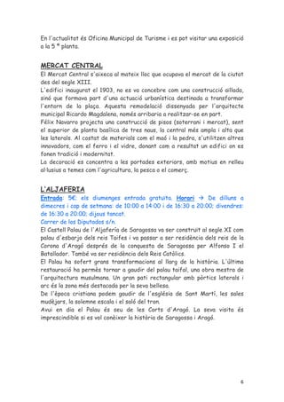 En l'actualitat és Oficina Municipal de Turisme i es pot visitar una exposició
a la 5 ª planta.


MERCAT CENTRAL
El Mercat Central s'aixeca al mateix lloc que ocupava el mercat de la ciutat
des del segle XIII.
L'edifici inaugurat el 1903, no es va concebre com una construcció aïllada,
sinó que formava part d'una actuació urbanística destinada a transformar
l'entorn de la plaça. Aquesta remodelació dissenyada per l'arquitecte
municipal Ricardo Magdalena, només arribaria a realitzar-se en part.
Félix Navarro projecta una construcció de pisos (soterrani i mercat), sent
el superior de planta basílica de tres naus, la central més ampla i alta que
les laterals. Al costat de materials com el maó i la pedra, s'utilitzen altres
innovadors, com el ferro i el vidre, donant com a resultat un edifici on es
fonen tradició i modernitat.
La decoració es concentra a les portades exteriors, amb motius en relleu
al·lusius a temes com l'agricultura, la pesca o el comerç.


L’ALJAFERIA
Entrada: 5€; els diumenges entrada gratuïta. Horari              De dilluns a
dimecres i cap de setmana: de 10:00 a 14:00 i de 16:30 a 20:00; divendres:
de 16:30 a 20:00; dijous tancat.
Carrer de los Diputados s/n.
El Castell Palau de l'Aljafería de Saragossa va ser construït al segle XI com
palau d'esbarjo dels reis Taifes i va passar a ser residència dels reis de la
Corona d'Aragó després de la conquesta de Saragossa per Alfonso I el
Batallador. També va ser residència dels Reis Catòlics.
El Palau ha sofert grans transformacions al llarg de la història. L'última
restauració ha permès tornar a gaudir del palau taifal, una obra mestra de
l'arquitectura musulmana. Un gran pati rectangular amb pòrtics laterals i
arc és la zona més destacada per la seva bellesa.
De l'època cristiana podem gaudir de l'església de Sant Martí, les sales
mudèjars, la solemne escala i el saló del tron.
Avui en dia el Palau és seu de les Corts d'Aragó. La seva visita és
imprescindible si es vol conèixer la història de Saragossa i Aragó.




                                                                            6
 