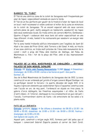 BARRIO “EL TUBO”
El Tub és una cèntrica zona de la ciutat de Saragossa molt freqüentada per
anar de tapes i especialment animada en caure la tarda.
El Tub és un lloc perfecte per gaudir de la tradició d'anar de tapes de local
en local i molt recomanat si volem conèixer el millor de la cuina en miniatura
de la ciutat de Saragossa. Té un encant especial amb els seus carrers
estrets plens de gent, molts asseguts en tamborets, assaborint les tapes
dels seus nombrosos locals. Es troba entre els carrers Màrtirs, Estébanes i
Quatre d'Agost i cadascun dels seus bars sol estar especialitzat en una
tapa diferent. A més, també hi ha restaurants per assaborir un menjar més
tradicional.
Per la zona també trobaràs edificis interessants com l'església de Sant Gil
Abat o les cases del Prior Ortal, dels Torrero o del Canal. A més, es tracta
d'una zona cèntrica, es troba molt pròxima de l'àrea més monumental de la
ciutat i molt a prop del Palau dels Comtes de Sástago, del Palau de
Montemuzo o, fins i tot de la plaça del Pilar, amb el seu impressionant
Basílica.


PALACIO DE LA REAL MAESTRANZA DE CABALLERÍA - ANTIGUO
PALACIO DE DON MIGUEL DONLOPE
Entrada: 2€. Visita amb Passeig Renacentista: 5,30€. Horari         Dissabtes i
diumenges: de 11:00 a 14:00; visites a les hores en punt i dos quarts.
Dormer, 21.
Seu de la Real Maestranza de Cavalleria de Saragossa des de 1912. La seva
construcció va ser ordenada pel jurista d'origen convers Miguel Donlope i es
va perllongar durant la tercera i la quarta dècades del segle XVI. A la
façana s'aprecien elements que esdevindran típics d'aquestes construccions
com l'accés en arc de mig punt, l'ordenació en alçada en tres pisos, la
galeria d'arcs doblegats, les finestres esquinçades i el ràfec de fusta
d'estil clàssic. A l'interior, destaquen la rica ornamentació en guix del pati i
l'escala, l'extraordinari sostre de fusta i els enteixinats de les sales a la
planta noble.


PATI DE LA INFANTA
Entrada: gratuïta. Horari    De dilluns a divendres: de 08:30 a 13:30 i de
18:00 a 20:30; dissabtes: de 11:00 a 13:30 i de 18:00 a 20:30; festius i
diumenges: de 11:00 a 13:30.
San Ignacio de Loyola, s/n.
Aquest pati, construït a mitjan segle XVI, formava part del palau que el
banquer i comerciant Gabriel Zaporta posseïa al carrer de Sant Jordi.



                                                                              7
 