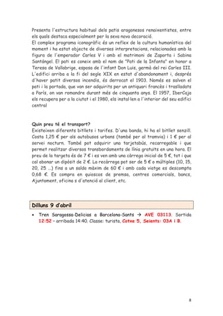 Presenta l'estructura habitual dels patis aragonesos renaixentistes, entre
els quals destaca especialment per la seva nova decoració.
El complex programa iconogràfic és un reflex de la cultura humanística del
moment i ha estat objecte de diverses interpretacions, relacionades amb la
figura de l'emperador Carles V i amb el matrimoni de Zaporta i Sabina
Santángel. El pati es coneix amb el nom de "Pati de la Infanta" en honor a
Teresa de Vallabrige, esposa de l'infant Don Luis, germà del rei Carles III.
L'edifici arriba a la fi del segle XIX en estat d'abandonament i, després
d'haver patit diversos incendis, és derrocat el 1903. Només es salven el
pati i la portada, que van ser adquirits per un antiquari francès i traslladats
a París, on van romandre durant més de cinquanta anys. El 1957, IberCaja
els recupera per a la ciutat i el 1980, els instal·len a l'interior del seu edifici
central



Quin preu té el transport?
Existeixen diferents bitllets i tarifes. D'una banda, hi ha el bitllet senzill.
Costa 1,25 € per als autobusos urbans (també per al tramvia) i 1 € per al
servei nocturn. També pot adquirir una tarjetabús, recarregable i que
permet realitzar diversos transbordaments de línia gratuïts en una hora. El
preu de la targeta és de 7 € i es ven amb una càrrega inicial de 5 €, tot i que
cal abonar un dipòsit de 2 €. La recàrrega pot ser de 5 € o múltiples (10, 15,
20, 25 ...) fins a un saldo màxim de 60 € i amb cada viatge es descompta
0,68 €. Es compra en quioscos de premsa, centres comercials, bancs,
Ajuntament, oficina s d'atenció al client, etc.




Dilluns 9 d’abril
•   Tren Saragossa-Delicias a Barcelona-Sants         AVE 03113. Sortida
    12:52 – arribada 14:40. Classe: turista, Cotxe 5, Seients: 03A i B.




                                                                                 8
 