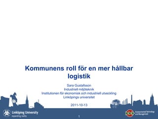 Kommunens roll för en mer hållbar
           logistik
                         Sara Gustafsson
                      Industriell miljöteknik
     Institutionen för ekonomisk och industriell utveckling
                      Linköpings universitet

                         2011-10-13


                               1
 