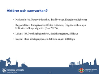 Aktörer och samverkan?

   • Nationellt (ex. Naturvårdsverket, Trafikverket, Energimyndigheten).

   • Regionalt (ex. Energikontoret Östra Götaland, Östgötatrafiken, nya
     kollektivtrafikmyndigheten (från 2012)).

   • Lokalt: (ex. Norrköpingspaketet, Stadskärnegrupp, SPIRA).

   • Internt: olika arbetsgrupper, en del fasta en del tillfälliga.




                                       12
 