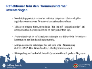Reflektioner från den ”kommuninterna”
inventeringen

   • Norrköpingspaketet verkar ha haft stor betydelse, både vad gäller
     åtgärder som en arena för samverkan/erfarenhetsutbyte.

   • Vilja och intresse finns, men det är ”för lite luft i organisationen” att
     arbeta med hållbarhetsfrågor på ett mer samordnat sätt.

   • Frustration över att infrastruktursatsningar inte blir av/blir försenade –
     kommunen har litet handlingsutrymme.

   • Många nationella satsningar har satt sina spår i Norrköping
     (LIP/KLIMP, Den Goda Staden, Uthållig kommun etc.).

   • Särkoppling mellan kollektivtrafik/persontrafik och godstrafiksystem.




                                    13
 