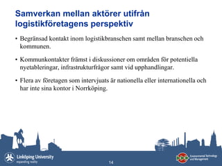 Samverkan mellan aktörer utifrån
logistikföretagens perspektiv
• Begränsad kontakt inom logistikbranschen samt mellan branschen och
  kommunen.

• Kommunkontakter främst i diskussioner om områden för potentiella
  nyetableringar, infrastrukturfrågor samt vid upphandlingar.

• Flera av företagen som intervjuats är nationella eller internationella och
  har inte sina kontor i Norrköping.




                                     14
 
