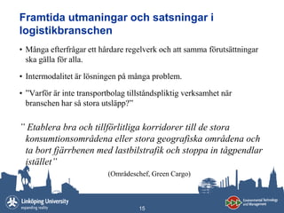 Framtida utmaningar och satsningar i
logistikbranschen
• Många efterfrågar ett hårdare regelverk och att samma förutsättningar
  ska gälla för alla.

• Intermodalitet är lösningen på många problem.

• ”Varför är inte transportbolag tillståndspliktig verksamhet när
  branschen har så stora utsläpp?”

” Etablera bra och tillförlitliga korridorer till de stora
 konsumtionsområdena eller stora geografiska områdena och
 ta bort fjärrbenen med lastbilstrafik och stoppa in tågpendlar
 istället”
                           (Områdeschef, Green Cargo)



                                    15
 