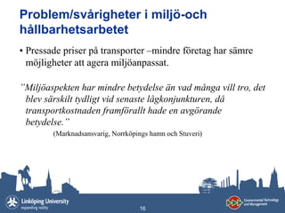 Problem/svårigheter i miljö-och
hållbarhetsarbetet
• Pressade priser på transporter –mindre företag har sämre
  möjligheter att agera miljöanpassat.

”Miljöaspekten har mindre betydelse än vad många vill tro, det
 blev särskilt tydligt vid senaste lågkonjunkturen, då
 transportkostnaden framförallt hade en avgörande
 betydelse.”
        (Marknadsansvarig, Norrköpings hamn och Stuveri)




                                   16
 