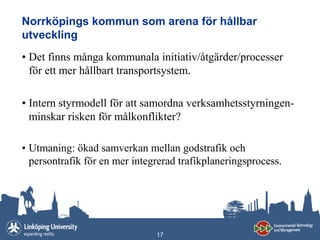 Norrköpings kommun som arena för hållbar
utveckling
• Det finns många kommunala initiativ/åtgärder/processer
  för ett mer hållbart transportsystem.

• Intern styrmodell för att samordna verksamhetsstyrningen-
  minskar risken för målkonflikter?

• Utmaning: ökad samverkan mellan godstrafik och
  persontrafik för en mer integrerad trafikplaneringsprocess.




                               17
 