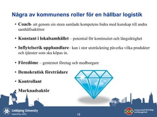 Några av kommunens roller för en hållbar logistik
 • Coach- att genom sin stora samlade kompetens bidra med kunskap till andra
  samhällsaktörer

 • Konstant i lokalsamhället – potential för kontinuitet och långsiktighet

 • Inflytelserik upphandlare– kan i stor utsträckning påverka vilka produkter
  och tjänster som ska köpas in.

 • Föredöme – gentemot företag och medborgare

 • Demokratisk företrädare

 • Kontrollant

 • Marknadsaktör




                                    18
 