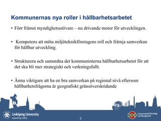 Kommunernas nya roller i hållbarhetsarbetet
• Förr främst myndighetsutövare – nu drivande motor för utvecklingen.

• Kompetens att möta miljöteknikföretagens roll och främja samverkan
  för hållbar utveckling.

• Strukturera och samordna det kommuninterna hållbarhetsarbetet för att
  det ska bli mer strategiskt och verkningsfullt.

• Ännu viktigare att ha en bra samverkan på regional nivå eftersom
  hållbarhetsfrågorna är geografiskt gränsöverskridande




                                   3
 