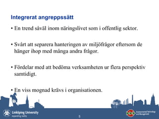 Integrerat angreppssätt
• En trend såväl inom näringslivet som i offentlig sektor.

• Svårt att separera hanteringen av miljöfrågor eftersom de
  hänger ihop med många andra frågor.

• Fördelar med att bedöma verksamheten ur flera perspektiv
  samtidigt.

• En viss mognad krävs i organisationen.



                              5
 