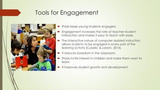 Tools for Engagement
 IPads keep young students engaged.
 Engagement increases the rate of teacher-student
interaction and makes it easy to teach with ease.
 The interactive nature of computer assisted instruction
allows students to be engaged in every part of the
learning activity (Cubelic & Larwin, 2014).
 It reduces boredom in the classroom.
 IPads incite interest in children and make them want to
learn.
 It improves student growth and development.
 