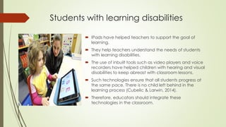 Students with learning disabilities
 IPads have helped teachers to support the goal of
learning.
 They help teachers understand the needs of students
with learning disabilities.
 The use of inbuilt tools such as video players and voice
recorders have helped children with hearing and visual
disabilities to keep abreast with classroom lessons.
 Such technologies ensure that all students progress at
the same pace. There is no child left behind in the
learning process (Cubelic & Larwin, 2014).
 Therefore, educators should integrate these
technologies in the classroom.
 