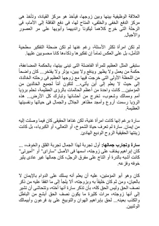 ‫ا‬‫ھى‬ ‫وتأخذ‬ ،‫القيادة‬ ‫مركز‬ ‫ھو‬ ‫فيأخذ‬ ،‫زوجھا‬ ‫وبين‬ ‫بينھا‬ ‫الوظيفية‬ ‫لعالقة‬
‫والخل‬ ‫الخفى‬ ‫الدفع‬ ‫مركز‬‫القافلة‬ ‫دفع‬ ‫فى‬ ،‫لھا‬ ‫المتاح‬ ،‫فى‬‫إ‬‫فى‬ ،‫األمام‬ ‫لى‬
‫العصور‬ ‫مر‬ ‫على‬ ‫وأبويھا‬ ‫رائديھما‬ ‫ليكونا‬ ‫كالھما‬ ‫خرج‬ ‫التى‬ ‫الرحلة‬
‫واألجيال‬.
‫رغم‬ ،‫األسئلة‬ ‫تكثر‬ ‫امرأة‬ ‫تكن‬ ‫لم‬‫غ‬‫الت‬ ‫ضحلة‬ ‫تكن‬ ‫لم‬ ‫نھا‬‫سطحية‬ ‫فكير‬
‫التأمل‬ً‫ا‬‫تمام‬ ‫العكس‬ ‫على‬ ‫بل‬ ،‫إ‬‫عليھا‬ ‫محسوبين‬ ‫كانا‬ ‫وذكاءھا‬ ‫تفكيرھا‬ ‫ن‬.
،‫المضاعفة‬ ‫بالحكمة‬ ،‫بيتھا‬ ‫تبنى‬ ‫التى‬ ‫الفاضلة‬ ‫للمرأة‬ ‫العظيم‬ ‫المثل‬ ‫ستبقى‬
‫يفتخر‬ ‫وال‬ ‫يؤثر‬ ،‫يبين‬ ‫وال‬ ‫ويدفع‬ ‫يظھر‬ ‫وال‬ ‫يعمل‬ ‫من‬ ‫حكمة‬...ً‫ا‬‫واضح‬ ‫كان‬
‫ال‬ ‫زوجھا‬ ‫مع‬ ‫قيھا‬ ‫خرجت‬ ‫التى‬ ‫األولى‬ ‫اللحظة‬ ‫من‬،‫الخالدة‬ ‫رحلته‬ ‫فى‬ ‫عظيم‬
‫إ‬‫يعلم‬ ‫ال‬ ‫حيث‬ ‫لى‬‫إ‬،‫يأتى‬ ‫أين‬ ‫لى‬...ّ‫م‬‫أ‬ ‫لتكون‬ً‫ا‬‫من‬ ‫الخالدين‬ ‫لجميع‬
‫المؤمنين‬...‫برؤيا‬ ‫تحلم‬ ،‫العظيمة‬ ‫بالرؤى‬ ‫الحالمات‬ ‫أعظم‬ ‫من‬ ‫واحدة‬ ‫كانت‬
‫األرض‬ ‫كل‬ ‫وتبارك‬ ‫أحشائھا‬ ‫من‬ ‫تخرج‬ ،‫وشعوب‬ ‫وممالك‬ ‫أمم‬...‫ھذه‬
‫ح‬ ‫فى‬ ‫والجمال‬ ‫الجالل‬ ‫مظاھر‬ ‫وأمجد‬ ‫أروع‬ ‫رسمت‬ ‫الرؤيا‬‫ونفسيتھا‬ ‫ياتھا‬
‫العظيمة‬.
‫برغم‬ ‫سارة‬‫إ‬‫ل‬ ،‫غنية‬ ‫امرأة‬ ‫كانت‬ ‫نھا‬‫وصلت‬ ‫فيما‬ ‫كان‬ ‫الحقيقى‬ ‫غناھا‬ ‫كن‬‫إ‬‫ليه‬
‫من‬‫إ‬‫يمان‬.‫كانت‬ ‫بل‬ ،‫الكبرياء‬ ‫أو‬ ،‫التعالى‬ ‫أو‬ ،‫الشموخ‬ ‫حياة‬ ‫تعرف‬ ‫لم‬ ‫سارة‬
‫الھادئ‬ ‫الوديع‬ ‫الروح‬ ‫الحقيقية‬ ‫زينتھا‬.
‫جمالھا‬ ‫وتجارب‬ ‫سارة‬:‫وال‬ ‫القلق‬ ‫تجربة‬ ‫الجمال‬ ‫لھذا‬ ‫تجربة‬ ‫أول‬،‫خوف‬...
‫كان‬‫إ‬‫األصل‬ ‫فى‬ ‫اسمھا‬ ،‫زوجته‬ ‫على‬ ‫يخاف‬ ‫براھيم‬"‫ساراى‬"‫أو‬"‫أميرتى‬"
‫يثير‬ ‫عادى‬ ‫غير‬ ‫جمالھا‬ ‫كان‬ ،‫الرجل‬ ‫مفرق‬ ‫على‬ ‫التاج‬ ‫أو‬ ‫بالدرة‬ ‫أشبه‬ ‫كانت‬
‫وفزعه‬ ‫خوفه‬.
‫عليه‬ ،‫المؤمنين‬ ‫أبو‬ ‫وھو‬ ‫كان‬‫باإل‬ ‫الدوام‬ ‫على‬ ‫يسلك‬ ‫أنه‬ ‫يعلم‬ ‫أن‬‫ال‬ ‫يمان‬
‫ك‬ ‫ثم‬ ‫ومن‬ ،‫بالعيان‬ً‫ا‬‫خليق‬ ‫ان‬‫يلج‬ ‫أال‬ ،‫وبزوجته‬ ‫به‬‫أ‬‫إ‬‫ذكر‬ ‫من‬ ‫عليه‬ ‫اتفقا‬ ‫ما‬ ‫لى‬
‫تشير‬ ‫أن‬ ‫وتتحاشى‬ ،‫أخته‬ ‫أنھا‬ ‫سارة‬ ‫تذكر‬ ‫بأن‬ ،‫كله‬ ‫الحق‬ ‫وليس‬ ‫الحق‬ ‫نصف‬
‫إ‬‫الباطل‬ ‫من‬ ‫أبشع‬ ‫الحق‬ ‫نصف‬ ‫يكون‬ ‫ما‬ ‫كثيرة‬ ‫مرات‬ ،‫زوجته‬ ‫أنھا‬ ‫لى‬
‫بعينه‬ ‫والكذب‬...‫ب‬ ‫لحق‬‫إ‬‫و‬ ‫فرعون‬ ‫يد‬ ‫على‬ ‫والتوبيخ‬ ‫الھوان‬ ‫براھيم‬‫أ‬‫بيمالك‬
‫الوثنيين‬.
 