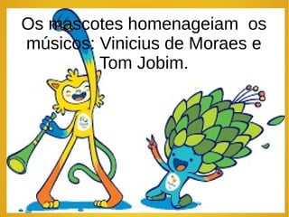 Os mascotes homenageiam os
músicos: Vinicius de Moraes e
Tom Jobim.