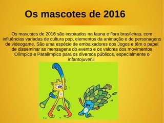 Os mascotes de 2016 são inspirados na fauna e flora brasileiras, com
influências variadas de cultura pop, elementos da animação e de personagens
de videogame. São uma espécie de embaixadores dos Jogos e têm o papel
de disseminar as mensagens do evento e os valores dos movimentos
Olímpico e Paralímpico para os diversos públicos, especialmente o
infantojuvenil
Os mascotes de 2016