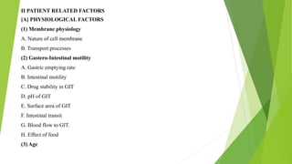II PATIENT RELATED FACTORS
[A] PHYSIOLOGICAL FACTORS
(1) Membrane physiology
A. Nature of cell membrane
B. Transport processes
(2) Gastero-Intestinal motility
A. Gastric emptying rate
B. Intestinal motility
C. Drug stability in GIT
D. pH of GIT
E. Surface area of GIT
F. Intestinal transit
G. Blood flow to GIT.
H. Effect of food
(3) Age
 