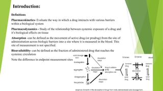 Introduction:
Definitions
Pharmacokinetics- Evaluate the way in which a drug interacts with various barriers
within a biological system
Pharmacodynamics - Study of the relationship between systemic exposure of a drug and
it’s biological effects on tissue
Absorption -can be defined as the movement of active drug (or prodrug) from the site of
administration across biologic barriers into a site where it is measured in the blood. This
site of measurement is not specified.
Bioavailability- can be defined as the fraction of administered drug that reaches the
systemic circulation
Note the difference in endpoint measurement sites
 