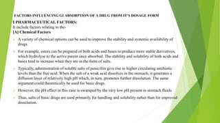FACTORS INFLUENCING GI ABSORPTION OF A DRUG FROM IT’S DOSAGE FORM
I PHARMACEUTICAL FACTORS:
It include factors relating to the-
[A] Chemical Factors
➢ A variety of chemical options can be used to improve the stability and systemic availability of
drugs.
➢ For example, esters can be prepared of both acids and bases to produce more stable derivatives,
which hydrolyse to the active parent once absorbed. The stability and solubility of both acids and
bases tend to increase when they are in the form of salts.
➢ Typically, administration of soluble salts of penicillin give rise to higher circulating antibiotic
levels than the free acid. When the salt of a weak acid dissolves in the stomach, it generates a
diffusion layer of relatively high pH which, in turn, promotes further dissolution. The same
argument could theoretically be used for basic drugs.
➢ However, the pH effect in this case is swamped by the very low pH present in stomach fluids.
➢ Thus, salts of basic drugs are used primarily for handling and solubility rather than for improved
dissolution.
 