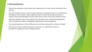 4. Solvates/hydrates
▪ During their preparation, drug crystals may incorporate one or more solvent moleculesto form
solvates.
▪ The most common solvate is water. If water molecules are already present in a crystalstructure,
the tendency of the crystal to attract additional water to initiate the dissolution process is
reduced, and solvated (hydrated) crystals tend to dissolve more slowly than anhydrous forms.
▪ Significant differences have been reported in the dissolution rate of hydrated andanhydrous
forms of ampicillin, caffeine, theophylline, glutethimide, and mercaptopurine
▪ The clinical significance of these differences has not been examined but is likely to beslight.
▪ Solvates have greater solubility than their nonsolvates. e.g. chloroform solvates of
Griseofulvin, n-pentanol solvate of fludrocortisone.
 