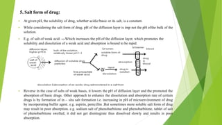 5. Salt form of drug:
▪ At given pH, the solubility of drug, whether acidic/basic or its salt, is a constant.
▪ While considering the salt form of drug, pH of the diffusion layer is imp not the pH ofthe bulk of the
solution.
▪ E.g. of salt of weak acid. ---Which increases the pH of the diffusion layer, which promotes the
solubility and dissolution of a weak acid and absorption is bound to be rapid.
▪ Reverse in the case of salts of weak bases, it lowers the pH of diffusion layer and the promoted the
absorption of basic drugs. Other approach to enhance the dissolution and absorption rate of certain
drugs is by formation of in – situ salt formation i.e. increasing in pH of microenvironment of drug
by incorporating buffer agent. e.g. aspirin, penicillin .But sometimes more soluble salt form of drug
may result in poor absorption. e.g. sodium salt of phenobarbitone and phenobarbitone, tablet of salt
of phenobarbitone swelled, it did not get disintegrate thus dissolved slowly and results in poor
absorption.
 