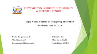 VIDYANIKETAN INSTITUTE OF PHARMACY
& RESEARCH CENTRE
Topic Name- Factors affecting drug absorption
Academic Year 2022-23
Under the guidance of : Submitted By:
Mrs Shingote .V.S Miss. Sarah Shaikh
Department of Pharmacology S.Y.B.Pharm SEM-IV
 
