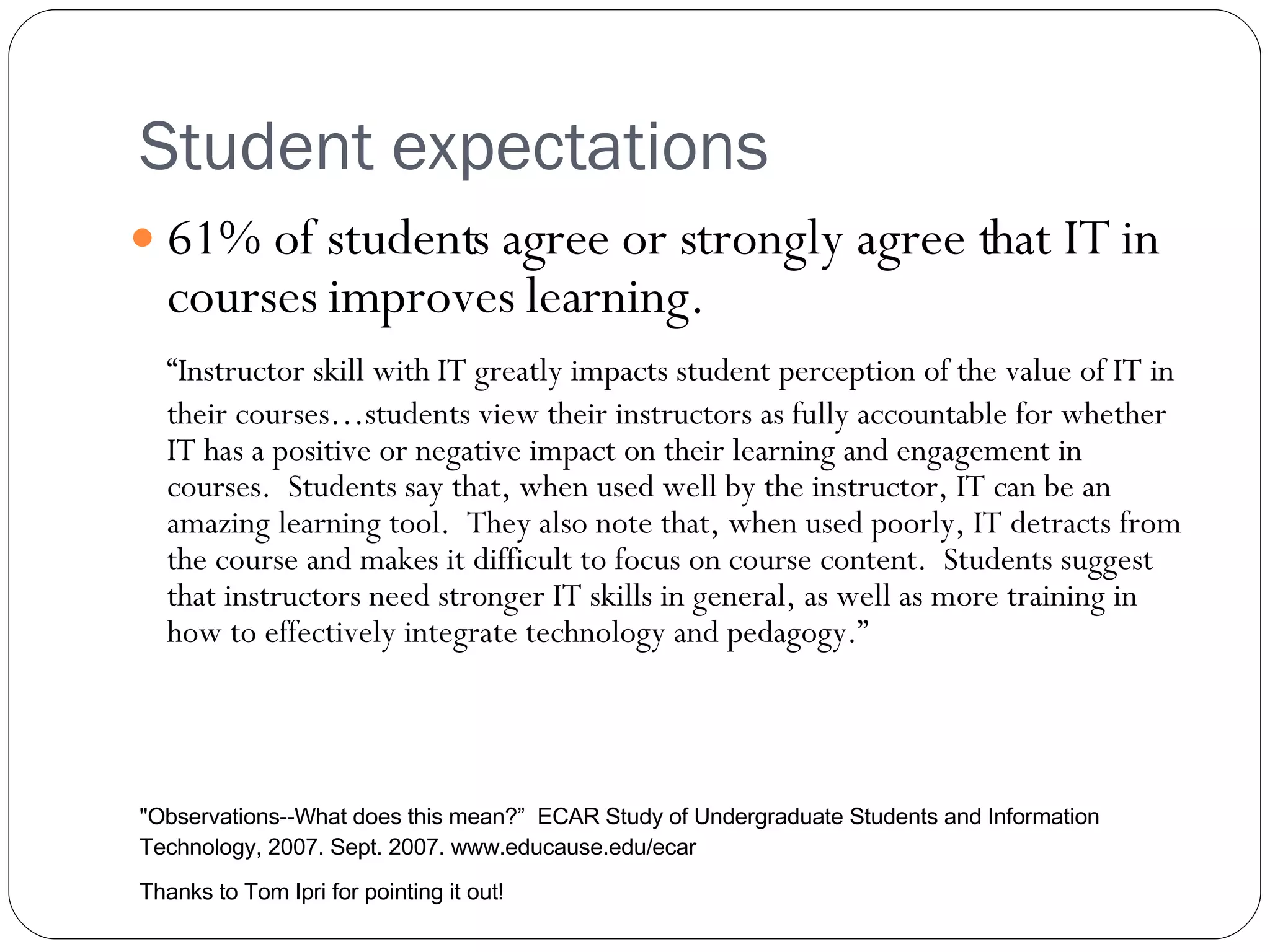 Student expectations 61% of students agree or strongly agree that IT in courses improves learning. “ Instructor skill with IT greatly impacts student perception of the value of IT in their courses…students view their instructors as fully accountable for whether IT has a positive or negative impact on their learning and engagement in courses.  Students say that, when used well by the instructor, IT can be an amazing learning tool.  They also note that, when used poorly, IT detracts from the course and makes it difficult to focus on course content.  Students suggest that instructors need stronger IT skills in general, as well as more training in how to effectively integrate technology and pedagogy.” &quot;Observations--What does this mean? ”   ECAR Study of Undergraduate Students and Information Technology, 2007. Sept. 2007. www.educause.edu/ecar  Thanks to Tom Ipri for pointing it out! 