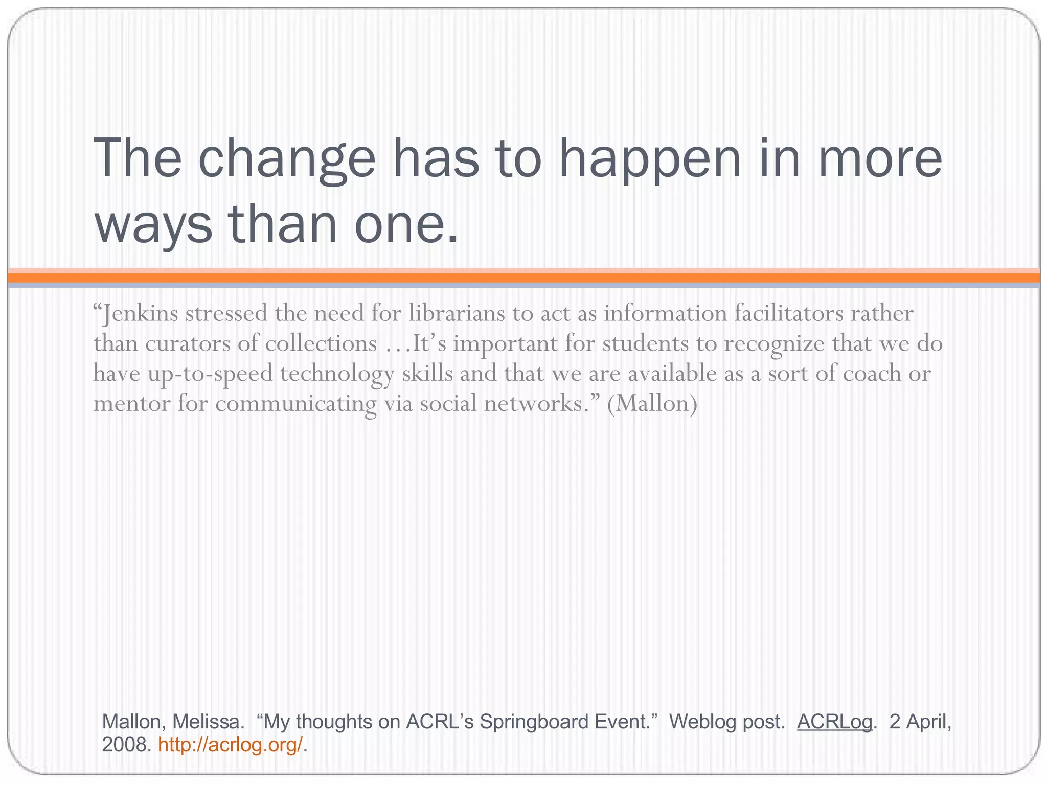 The change has to happen in more ways than one. “ Jenkins stressed the need for librarians to act as information facilitators rather than curators of collections …It’s important for students to recognize that we do have up-to-speed technology skills and that we are available as a sort of coach or mentor for communicating via social networks.” (Mallon) Mallon, Melissa.  “My thoughts on ACRL’s Springboard Event.”  Weblog post.  ACRLog .  2 April, 2008.  http://acrlog.org/ .  