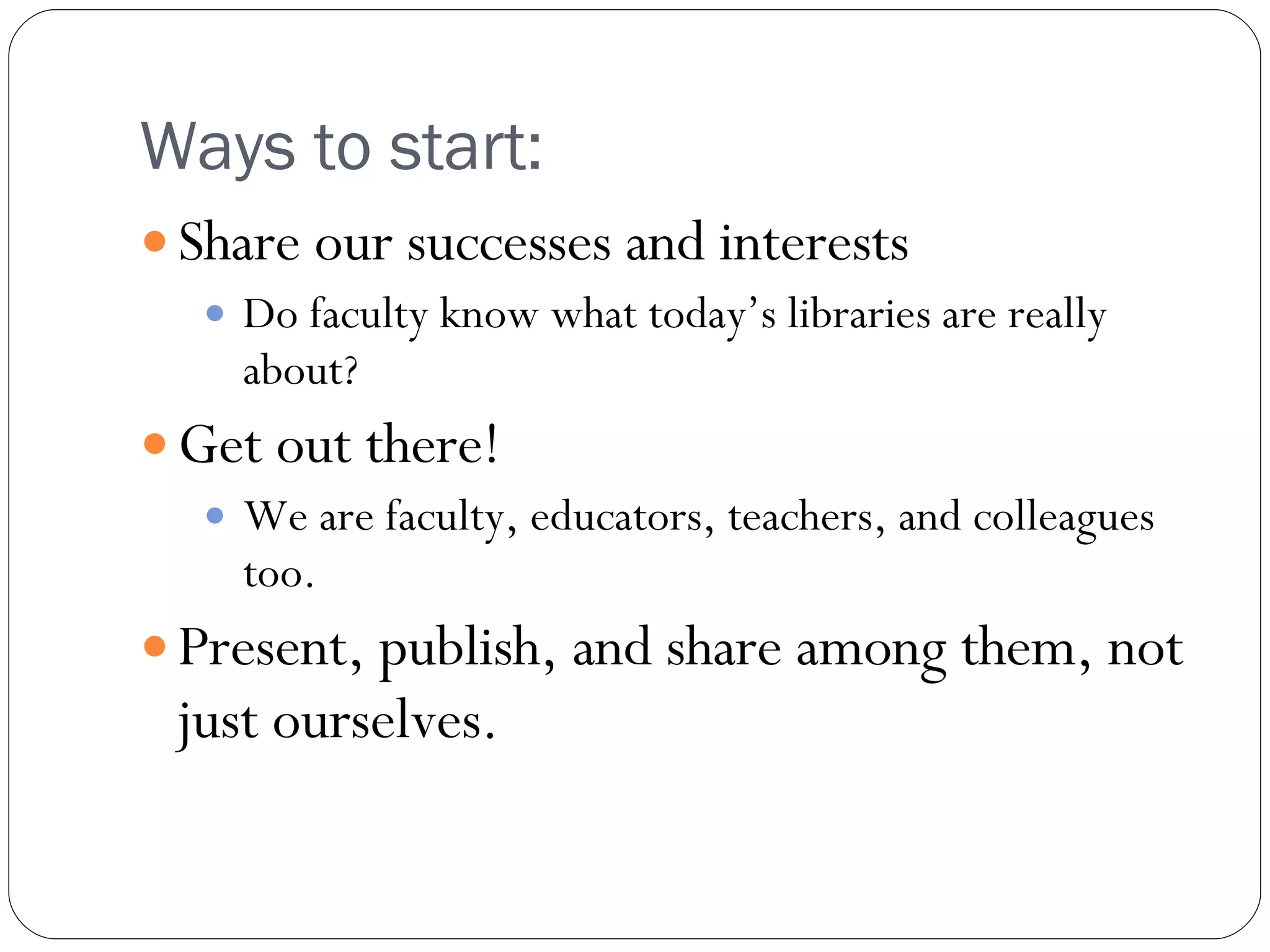 Ways to start:  Share our successes and interests Do faculty know what today’s libraries are really about? Get out there! We are faculty, educators, teachers, and colleagues too. Present, publish, and share among them, not just ourselves. 