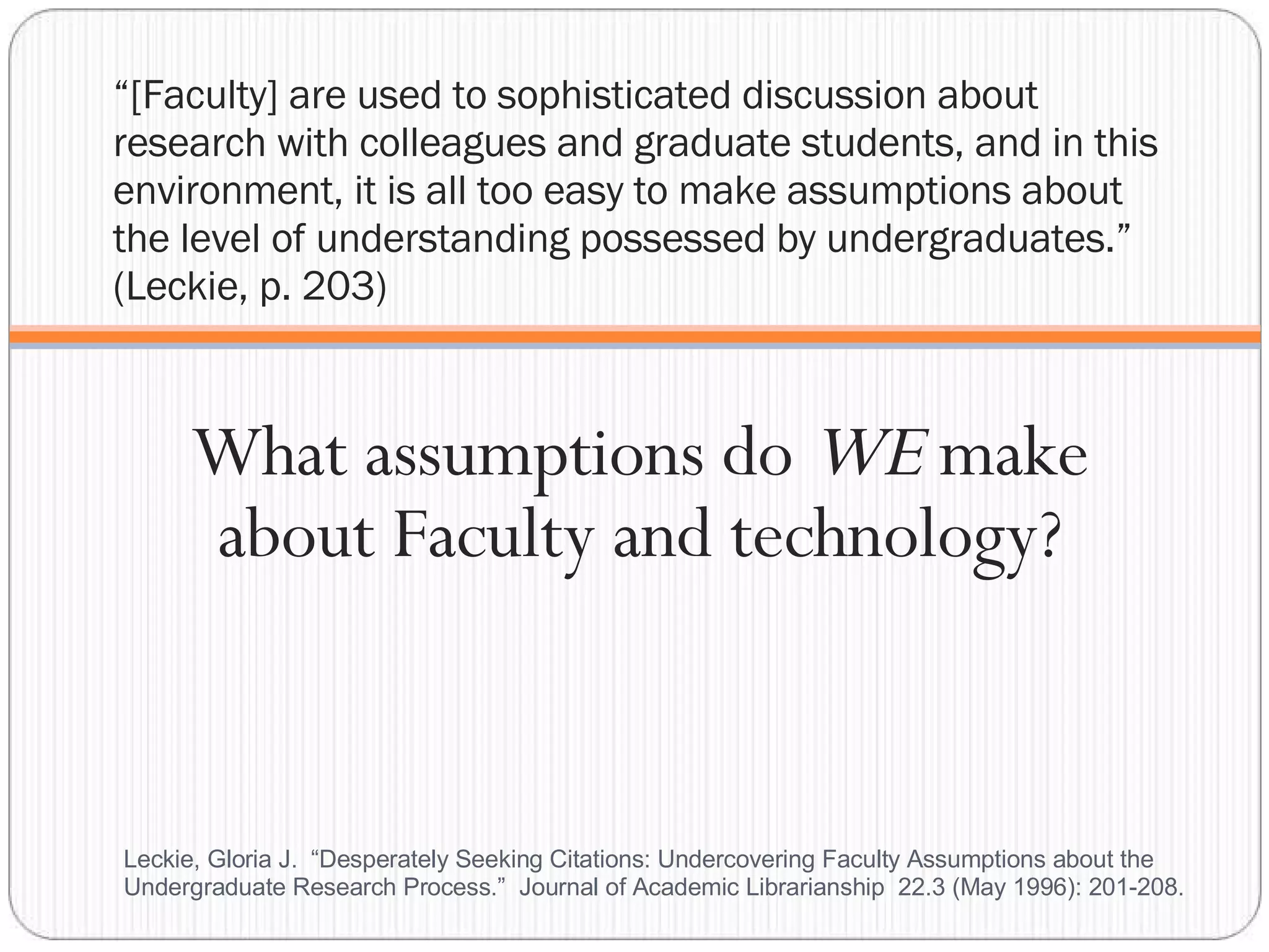 “ [Faculty] are used to sophisticated discussion about research with colleagues and graduate students, and in this environment, it is all too easy to make assumptions about the level of understanding possessed by undergraduates.” (Leckie, p. 203) What assumptions do  WE  make about Faculty and technology? Leckie, Gloria J.  “Desperately Seeking Citations: Undercovering Faculty Assumptions about the Undergraduate Research Process.”  Journal of Academic Librarianship  22.3 (May 1996): 201-208.  