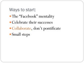 Ways to start:  The “Facebook” mentality Celebrate their successes Collaborate , don’t pontificate Small steps 