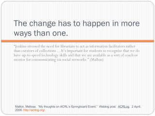 The change has to happen in more ways than one. “ Jenkins stressed the need for librarians to act as information facilitators rather than curators of collections …It’s important for students to recognize that we do have up-to-speed technology skills and that we are available as a sort of coach or mentor for communicating via social networks.” (Mallon) Mallon, Melissa.  “My thoughts on ACRL’s Springboard Event.”  Weblog post.  ACRLog .  2 April, 2008.  http://acrlog.org/ .  