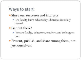Ways to start:  Share our successes and interests Do faculty know what today’s libraries are really about? Get out there! We are faculty, educators, teachers, and colleagues too. Present, publish, and share among them, not just ourselves. 
