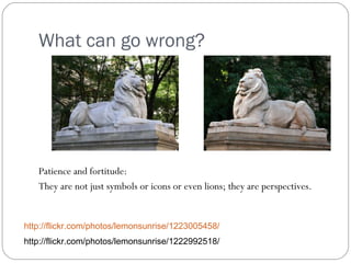 What can go wrong? Patience and fortitude: They are not just symbols or icons or even lions; they are perspectives. http://flickr.com/photos/lemonsunrise/1223005458/ http://flickr.com/photos/lemonsunrise/1222992518/ 