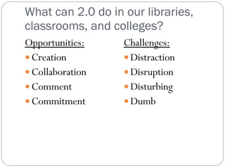 What can 2.0 do in our libraries, classrooms, and colleges? Opportunities: Creation Collaboration Comment Commitment Challenges: Distraction Disruption Disturbing Dumb 