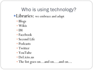 Who is using technology? Libraries:  we embrace and adapt Blogs Wikis IM Facebook Second Life Podcasts Twitter YouTube Del.icio.us The list goes on…and on….and on… 