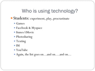 Who is using technology? Students:   experiment, play, procrastinate Games Facebook & Myspace Itunes/iMovie Photosharing Texting IM YouTube Again, the list goes on…and on….and on… 