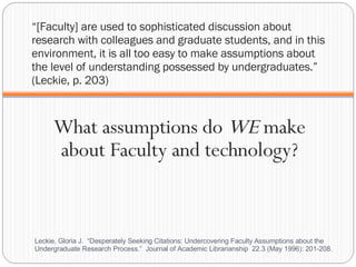 “ [Faculty] are used to sophisticated discussion about research with colleagues and graduate students, and in this environment, it is all too easy to make assumptions about the level of understanding possessed by undergraduates.” (Leckie, p. 203) What assumptions do  WE  make about Faculty and technology? Leckie, Gloria J.  “Desperately Seeking Citations: Undercovering Faculty Assumptions about the Undergraduate Research Process.”  Journal of Academic Librarianship  22.3 (May 1996): 201-208.  
