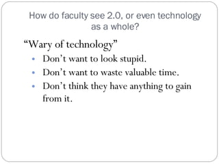 How do faculty see 2.0, or even technology as a whole? “ Wary of technology” Don’t want to look stupid. Don’t want to waste valuable time. Don’t think they have anything to gain from it. 