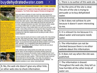 1. There is no author of this web site.

                                                   2. Yes the aims of the site is clear.
                                                   The aim of the site is trying to
                                                   persuade us to buy dehydrated
                                                   water.

                                                   3. No it does not achieve its aim
                                                   because it doesn’t seem interesting
                                                   to me.

                                                   4. It is relevant to me because it is
                                                   about water and everyone needs
                                                   water.

                                                   5. The information can not be
                                                   checked because there is no other
                                                   website about this information.
                                                   6. It does not say when the site was
                                                   published.

                                                   7. The information is biased.
8. No, the web site doesn’t give any other links   Throughout the web site, they tell us
or other web sites to check information.           how horrible all the other kinds of
                                                   water are.
 