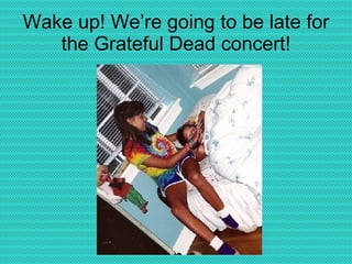 Wake up! We’re going to be late for the Grateful Dead concert! 