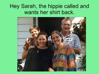 Hey Sarah, the hippie called and wants her shirt back. 